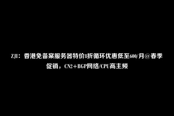 ZJI：香港免备案服务器特价8折循环优惠低至600/月@春季促销，CN2+BGP网络/CPU高主频