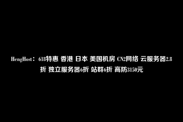 HengHost：618特惠 香港 日本 美国机房 CN2网络 云服务器2.8折 独立服务器6折 站群6折 高防3150元