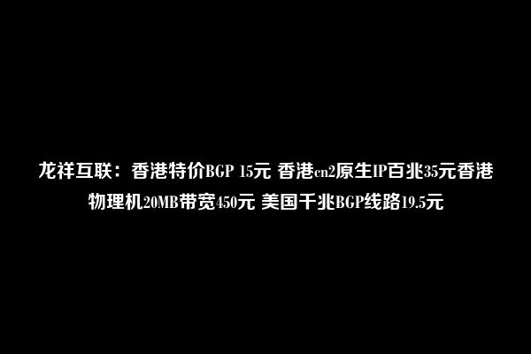 龙祥互联：香港特价BGP 15元 香港cn2原生IP百兆35元香港物理机20MB带宽450元 美国千兆BGP线路19.5元