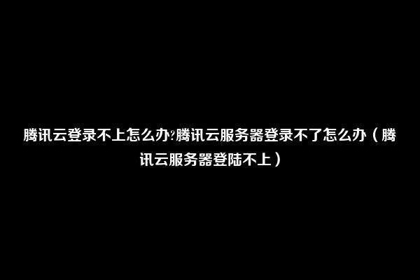 腾讯云登录不上怎么办?腾讯云服务器登录不了怎么办（腾讯云服务器登陆不上）