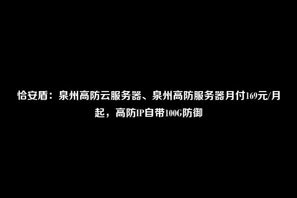 恰安盾：泉州高防云服务器、泉州高防服务器月付169元/月起，高防IP自带100G防御