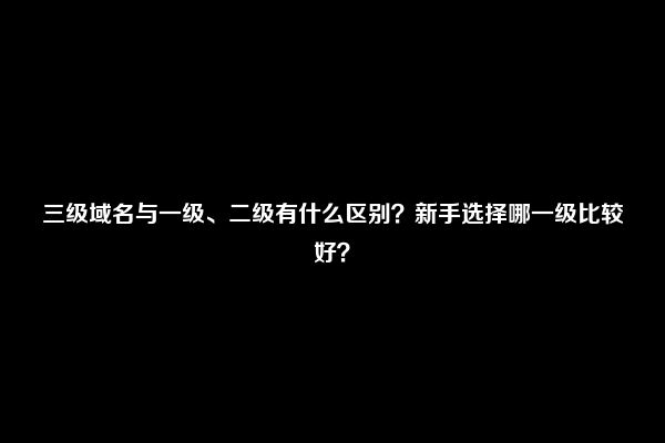 三级域名与一级、二级有什么区别？新手选择哪一级比较好？