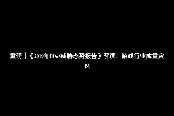 重磅｜《2019年DDoS威胁态势报告》解读：游戏行业成重灾区