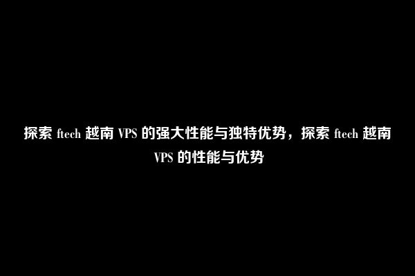 探索 ftech 越南 VPS 的强大性能与独特优势，探索 ftech 越南 VPS 的性能与优势