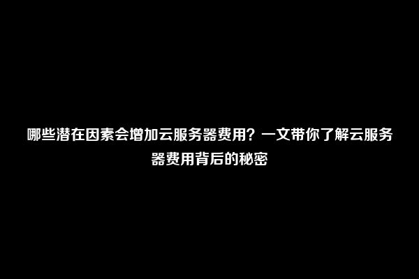 哪些潜在因素会增加云服务器费用？一文带你了解云服务器费用背后的秘密