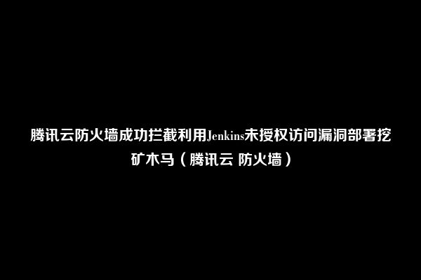 腾讯云防火墙成功拦截利用Jenkins未授权访问漏洞部署挖矿木马（腾讯云 防火墙）