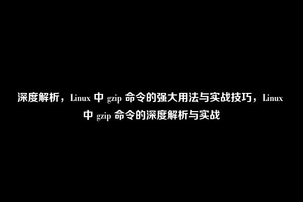 深度解析，Linux 中 gzip 命令的强大用法与实战技巧，Linux 中 gzip 命令的深度解析与实战