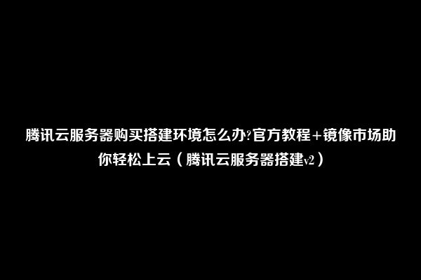 腾讯云服务器购买搭建环境怎么办?官方教程+镜像市场助你轻松上云（腾讯云服务器搭建v2）