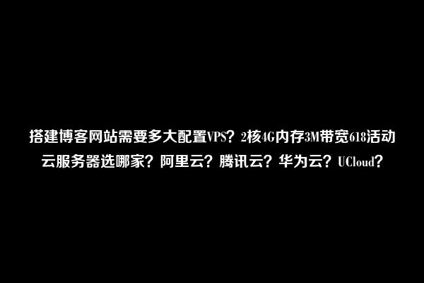 搭建博客网站需要多大配置VPS？2核4G内存3M带宽618活动云服务器选哪家？阿里云？腾讯云？华为云？UCloud？