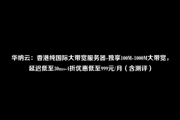 华纳云：香港纯国际大带宽服务器-独享100M-1000M大带宽，延迟低至30ms-4折优惠低至999元/月（含测评）