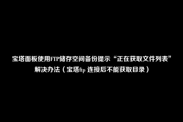 宝塔面板使用FTP储存空间备份提示“正在获取文件列表”解决办法（宝塔ftp 连接后不能获取目录）