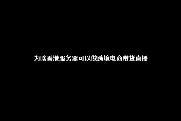 为啥香港服务器可以做跨境电商带货直播