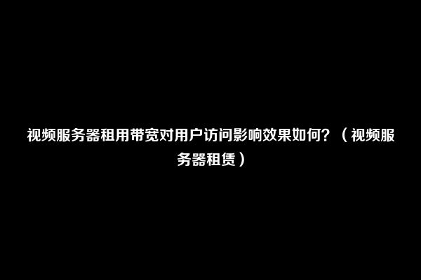 视频服务器租用带宽对用户访问影响效果如何？（视频服务器租赁）