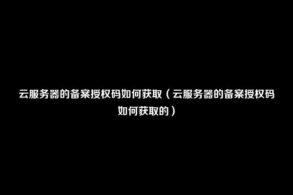 云服务器的备案授权码如何获取（云服务器的备案授权码如何获取的）