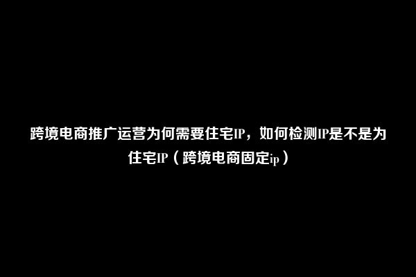 跨境电商推广运营为何需要住宅IP，如何检测IP是不是为住宅IP（跨境电商固定ip）