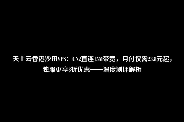 天上云香港沙田VPS：CN2直连15M带宽，月付仅需23.8元起，独服更享8折优惠——深度测评解析