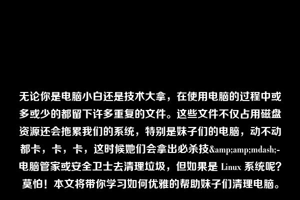 无论你是电脑小白还是技术大拿，在使用电脑的过程中或多或少的都留下许多重复的文件。这些文件不仅占用磁盘资源还会拖累我们的系统，特别是妹子们的电脑，动不动都卡，卡，卡，这时候她们会拿出必杀技&amp;mdash;-电脑管家或安全卫士去清理垃圾，但如果是 Linux 系统呢？莫怕！本文将带你学习如何优雅的帮助妹子们清理电脑。