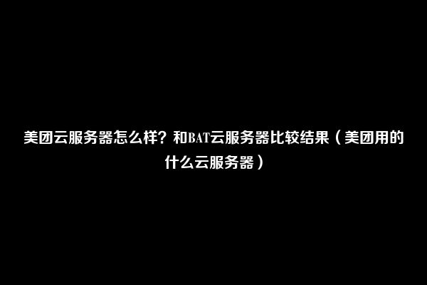 美团云服务器怎么样？和BAT云服务器比较结果（美团用的什么云服务器）