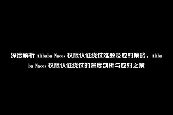 深度解析 Alibaba Nacos 权限认证绕过难题及应对策略，Alibaba Nacos 权限认证绕过的深度剖析与应对之策