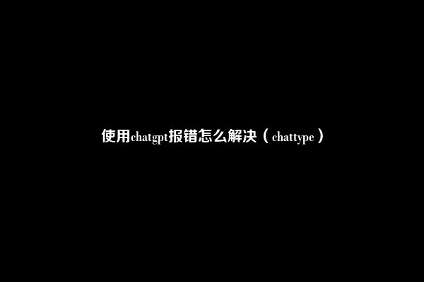 使用chatgpt报错怎么解决（chattype）