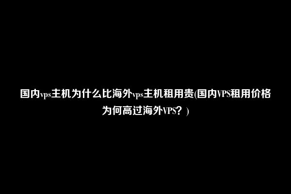 国内vps主机为什么比海外vps主机租用贵(国内VPS租用价格为何高过海外VPS？)