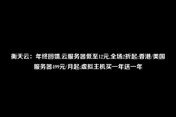 衡天云：年终回馈,云服务器低至12元,全场2折起;香港/美国服务器499元/月起;虚拟主机买一年送一年