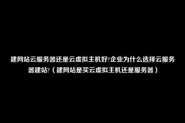 建网站云服务器还是云虚拟主机好?企业为什么选择云服务器建站?（建网站是买云虚拟主机还是服务器）