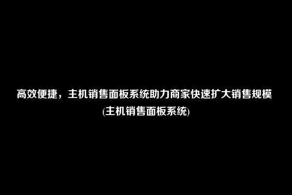 高效便捷，主机销售面板系统助力商家快速扩大销售规模 (主机销售面板系统)