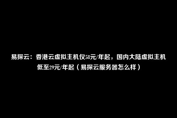 易探云：香港云虚拟主机仅58元/年起，国内大陆虚拟主机低至29元/年起（易探云服务器怎么样）