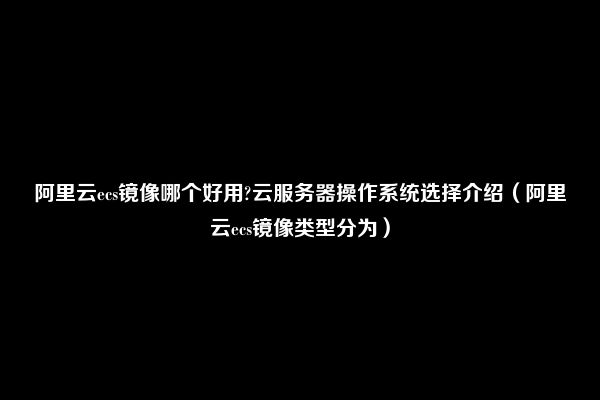 阿里云ecs镜像哪个好用?云服务器操作系统选择介绍（阿里云ecs镜像类型分为）