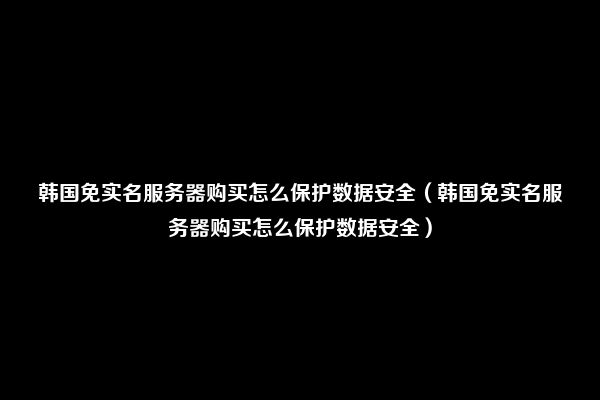 韩国免实名服务器购买怎么保护数据安全（韩国免实名服务器购买怎么保护数据安全）