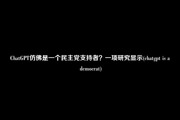 ChatGPT仿佛是一个民主党支持者？一项研究显示(chatgpt is a democrat)