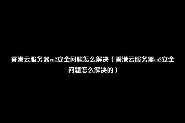 香港云服务器cn2安全问题怎么解决（香港云服务器cn2安全问题怎么解决的）