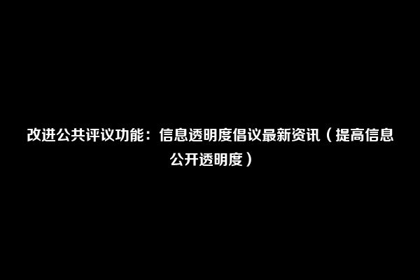 改进公共评议功能：信息透明度倡议最新资讯（提高信息公开透明度）