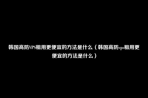 韩国高防VPS租用更便宜的方法是什么（韩国高防vps租用更便宜的方法是什么）