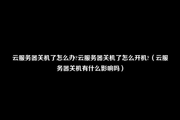 云服务器关机了怎么办?云服务器关机了怎么开机?（云服务器关机有什么影响吗）