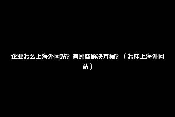 企业怎么上海外网站？有哪些解决方案？（怎样上海外网站）