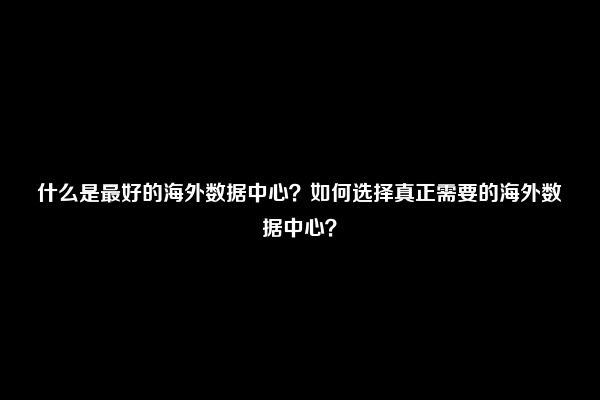 什么是最好的海外数据中心？如何选择真正需要的海外数据中心？