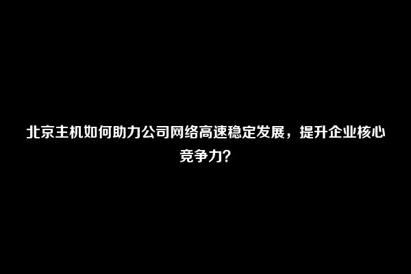 北京主机如何助力公司网络高速稳定发展，提升企业核心竞争力？