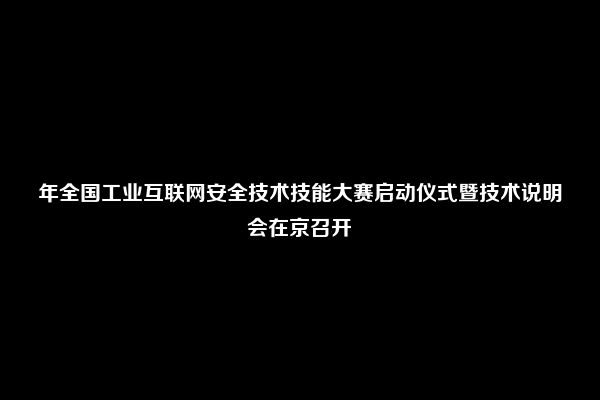 年全国工业互联网安全技术技能大赛启动仪式暨技术说明会在京召开