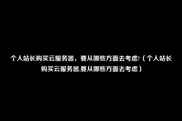 个人站长购买云服务器，要从哪些方面去考虑?（个人站长购买云服务器,要从哪些方面去考虑）