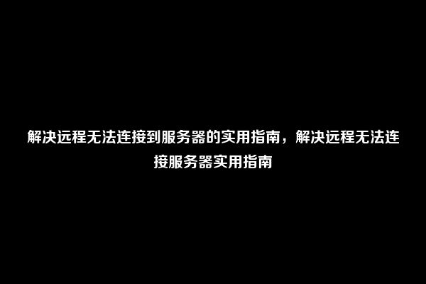 解决远程无法连接到服务器的实用指南，解决远程无法连接服务器实用指南