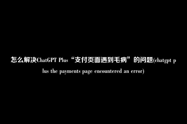 怎么解决ChatGPT Plus“支付页面遇到毛病”的问题(chatgpt plus the payments page encountered an error)