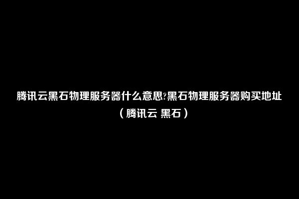 腾讯云黑石物理服务器什么意思?黑石物理服务器购买地址（腾讯云 黑石）