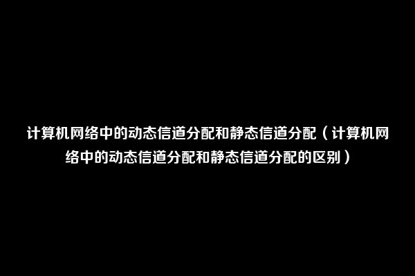 计算机网络中的动态信道分配和静态信道分配（计算机网络中的动态信道分配和静态信道分配的区别）