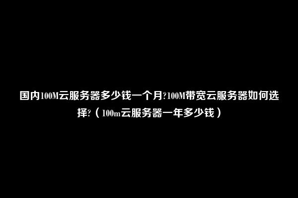 国内100M云服务器多少钱一个月?100M带宽云服务器如何选择?（100m云服务器一年多少钱）