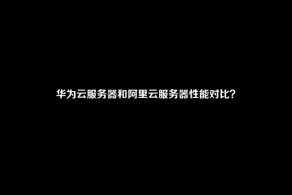 华为云服务器和阿里云服务器性能对比？