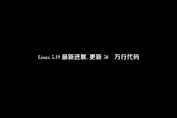 Linux 5.19 最新进展, 更新 50 万行代码