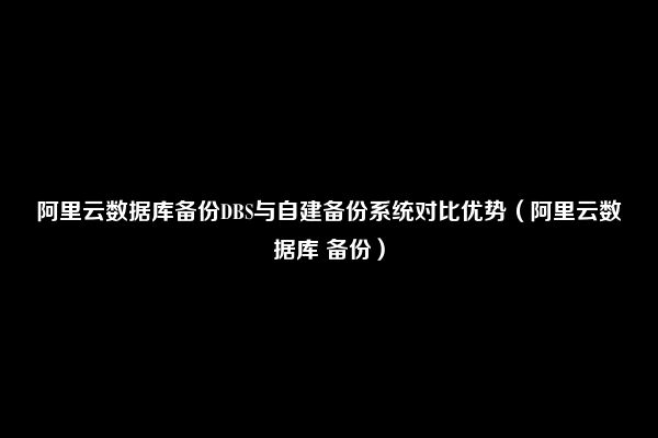 阿里云数据库备份DBS与自建备份系统对比优势（阿里云数据库 备份）