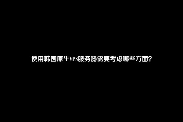 使用韩国原生VPS服务器需要考虑哪些方面？